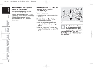 8
SAFETY
STARTING
AND
DRIVING
WARNING
LIGHTS
AND
MESSAGES
IN
AN
EMERGENCY
MAINTENANCE
AND
CARE
TECHNICAL
SPECIFICATIONS
ALPHABETICAL
INDEX
YOUR
CAR
REQUEST FOR ADDITIONAL
REMOTE CONTROLS
The system acknowledges up to 8
remote controls. Should a new remote
control be necessary, contact a Ford
Dealership and be ready to present the
CODE card, a personal identity
document and the car’s ownership
documents.
fig. 6 KA00004m
Used batteries are harmful
to the environment. They
should be disposed of as
specified by law in special
containers or taken to a Ford
Dealership, which will take care of
their disposal.
REPLACING THE BATTERY OF
THE KEY WITH REMOTE
CONTROL fig. 6
Battery replacement:
❒ press button A and open the metal
insert B;
❒ rotate the screw C to : using a
small point screwdriver;
❒ take out the battery case D and
replace the battery E respecting its
polarity;
❒ refit the battery case D inside the
key and lock it turning the screw C
to Á.
001-025 Ford KA GB 15-07-2008 8:51 Pagina 8
 