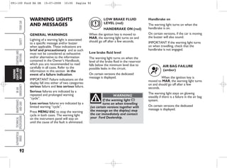 92
IN
AN
EMERGENCY
MAINTENANCE
AND
CARE
TECHNICAL
SPECIFICATIONS
ALPHABETICAL
INDEX
YOUR
CAR
SAFETY
STARTING
AND
DRIVING
WARNING
LIGHTS
AND
MESSAGES WARNING LIGHTS
AND MESSAGES
GENERAL WARNINGS
Lighting of a warning light is associated
to a specific message and/or buzzer
when applicable. These indications are
brief and precautionary and as such
must not be considered as exhaustive
and/or alternative to the information
contained in the Owner’s Handbook,
which you are recommended to read
carefully in all cases. Refer to the
information in this section in the
event of a failure indication.
IMPORTANT Failure indications on the
display fall into either of two categories:
serious failure and less serious failure.
Serious failures are indicated by a
repeated and prolonged warning
“cycle”.
Less serious failures are indicated by a
limited warning “cycle”.
Press MENU ESC to stop the warning
cycle in both cases. The warning light
on the instrument panel will stay on
until the cause of the fault is eliminated.
LOW BRAKE FLUID
LEVEL (red)
HANDBRAKE ON (red)
When the ignition key is moved to
MAR, the warning light turns on and
should go off after a few seconds.
Low brake fluid level
The warning light turns on when the
level of the brake fluid in the reservoir
falls below the minimum level due to
possible leaks in the circuit.
On certain versions the dedicated
message is displayed.
x
If the warning light x
turns on when travelling
(on certain versions together with
the message on the display) stop
the car immediately and contact
your Ford Dealership.
WARNING
Handbrake on
The warning light turns on when the
handbrake is on.
On certain versions, if the car is moving
the buzzer will also sound.
IMPORTANT If the warning light turns
on when travelling, check that the
handbrake is not engaged.
AIR BAG FAILURE
(amber)
When the ignition key is
moved to MAR, the warning light turns
on and should go off after a few
seconds.
The warning light stays on glowing
steadily if there is a failure in the air bag
system.
On certain versions the dedicated
message is displayed.
¬
091-100 Ford KA GB 15-07-2008 10:00 Pagina 92
 