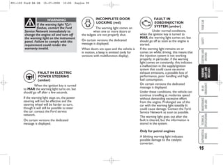 95
IN
AN
EMERGENCY
MAINTENANCE
AND
CARE
TECHNICAL
SPECIFICATIONS
ALPHABETICAL
INDEX
YOUR
CAR
SAFETY
STARTING
AND
DRIVING
WARNING
LIGHTS
AND
MESSAGES
If the warning light v
flashes, contact the Ford
Service Network immediately to
change the engine oil and turn off
the warning light on the instrument
panel. Failure to comply with this
requirement could render the
warranty invalid.
WARNING
FAULT IN ELECTRIC
POWER STEERING
(amber)
When the ignition key is turned
to MAR the warning light turns on, but
should go off after a few seconds.
If the warning light stays on, the power
steering will not be effective and the
steering wheel will be harder to turn,
though it will still be possible to steer
the car: contact the Ford service
network.
On certain versions the dedicated
message is displayed.
INCOMPLETE DOOR
LOCKING (red)
The warning light comes on
when one or more doors or
the tailgate are not properly shut.
On certain versions the dedicated
message is displayed.
When doors are open and the vehicle is
in motion, a beep is emitted (only for
versions with multifunction display).
FAULT IN
EOBD/INJECTION
SYSTEM (amber)
Under normal conditions,
when the ignition key is turned to
MAR, the warning light comes on, but
should go off as soon as the engine is
started.
If the warning light remains on or
comes on whilst driving, this means that
the injection system is not working
properly; in particular, if the warning
light comes on constantly, this indicates
a malfunction in the supply/ignition
system that could cause excessive
exhaust emissions, a possible loss of
performance, poor handling and high
fuel consumption.
On certain versions the dedicated
message is displayed.
Under these conditions, the vehicle can
continue travelling at moderate speed
without demanding excessive effort
from the engine. Prolonged use of the
car with the warning light steadily lit
could cause damage. Contact the Ford
Service Network as soon as possible.
The warning light goes out after the
fault is cleared, but the information is
stored in the system.
Only for petrol engines
A blinking warning light indicates
possible damage to the catalytic
converter.
D
G U
091-100 Ford KA GB 15-07-2008 10:00 Pagina 95
 
