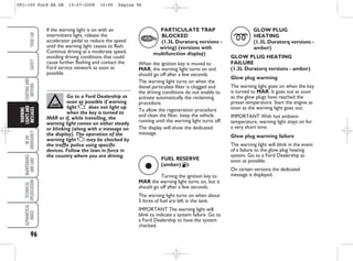 96
IN
AN
EMERGENCY
MAINTENANCE
AND
CARE
TECHNICAL
SPECIFICATIONS
ALPHABETICAL
INDEX
YOUR
CAR
SAFETY
STARTING
AND
DRIVING
WARNING
LIGHTS
AND
MESSAGES
Go to a Ford Dealership as
soon as possible if warning
light U does not light up
when the key is turned to
MAR or if, while travelling, the
warning light comes on either steady
or blinking (along with a message on
the display). The operation of the
warning light U may be checked by
the traffic police using specific
devices. Follow the laws in force in
the country where you are driving.
ç
FUEL RESERVE
(amber) F
Turning the ignition key to
MAR the warning light turns on, but it
should go off after a few seconds.
The warning light turns on when about
5 litres of fuel are left in the tank.
IMPORTANT The warning light will
blink to indicate a system failure. Go to
a Ford Dealership to have the system
checked.
PARTICULATE TRAP
BLOCKED
(1.3L Duratorq versions -
wiring) (versions with
multifunction display)
When the ignition key is moved to
MAR, the warning light turns on and
should go off after a few seconds.
The warning light turns on when the
diesel particulate filter is clogged and
the driving conditions do not enable to
activate automatically the reclaiming
procedure.
To allow the regeneration procedure
and clean the filter, keep the vehicle
running until the warning light turns off.
The display will show the dedicated
message.
GLOW PLUG
HEATING
(1.3L Duratorq versions -
amber)
GLOW PLUG HEATING
FAILURE
(1.3L Duratorq versions - amber)
Glow plug warming
The warning light goes on when the key
is turned to MAR. It goes out as soon
as the glow plugs have reached the
preset temperature. Start the engine as
soon as the warning light goes out.
IMPORTANT With hot ambient
temperature, warning light stays on for
a very short time.
Glow plug warming failure
The warning light will blink in the event
of a failure to the glow plug heating
system. Go to a Ford Dealership as
soon as possible.
On certain versions the dedicated
message is displayed.
m
If the warning light is on with an
intermittent light, release the
accelerator pedal to reduce the speed
until the warning light ceases to flash.
Continue driving at a moderate speed,
avoiding driving conditions that could
cause further flashing and contact the
Ford service network as soon as
possible.
c
091-100 Ford KA GB 15-07-2008 10:00 Pagina 96
 