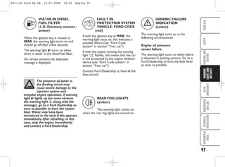 97
IN
AN
EMERGENCY
MAINTENANCE
AND
CARE
TECHNICAL
SPECIFICATIONS
ALPHABETICAL
INDEX
YOUR
CAR
SAFETY
STARTING
AND
DRIVING
WARNING
LIGHTS
AND
MESSAGES
WATER IN DIESEL
FUEL FILTER
(1.3L Duratorq versions -
amber)
When the ignition key is moved to
MAR, the warning light turns on and
should go off after a few seconds.
The warning light E turns on when
there is water in the diesel fuel filter.
On certain versions the dedicated
message is displayed.
E
The presence of water in
the feeding circuit may
cause severe damage to the
injection system and
irregular engine operation. If warning
light E lights up (on some versions
the warning light è along with the
message), go to a Ford Dealership as
soon as possible to have the system
bled. Water may have been
introduced in the tank if this appears
immediately after refuelling: in this
case, stop the engine immediately
and contact a Ford Dealership.
REAR FOG LIGHTS
(amber)
The warning light comes on
when the rear fog lights are turned on.
4
FAULT IN
PROTECTION SYSTEM
VEHICLE- FORD CODE
(red)
If with the ignition key at MAR, the
warning light stays on, this indicates a
possible failure (see “Ford Code
system” in section “Your car”).
If with the engine running the warning
light Y flashes, this means that the car
is not protected by the engine inhibitor
device (see “Ford Code system” in
section “Your car”).
Contact Ford Dealership to have all the
keys stored.
Y
GENERIC FAILURE
INDICATION
(amber)
The warning light turns on in the
following circumstances.
Engine oil pressure
sensor failure
The warning light turns on when failure
is detected in parking sensors. Go to a
Ford Dealership to have the fault fixed
as soon as possible.
è
091-100 Ford KA GB 15-07-2008 10:00 Pagina 97
 