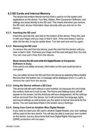 6.3 SD Cards and Internal Memory
       The device has limited internal memory that is used to run the system and
       applications on the device. Your files, folders, iRex Companion Software, and
       settings are saved directly to the SD card. This means that when you remove
       the SD card, all your information stays securely with you and not on the
       device.
6.3.1 Inserting the SD card
      Insert the card into the card slot on the bottom of the device. Press the card
      in with your finger until you hear or feel it ‘click’. If the card doesn’t want to
      slide into the slot, it may be upside down. Turn the card over and try again.
6.3.2 Removing the SD card
      To remove the card from the device, push the card into the device until you
      hear or feel it ‘click’. Pull back your finger and the card will eject from the slot.
      You can now pull it free from the device.

       Never remove the SD card while the Digital Reader or Companion
       Software is busy.
       If the card is not safely removed, information on the card could be lost or
       corrupted.

       You can safely remove the SD card from the device by selecting Menu>Safely
       Remove from the bottom row. A message will be displayed when it is safe to
       remove the card from the device.

6.3.3 Using the Device without a SD Card
      The device will still work without a card inserted, but because the card holds
      the content, there isn’t much to see. The Home and Settings icons will still
      appear on the screen, but the shortcuts will have disappeared. All the settings
      will be removed from the device, but it will remember the language, lights,
      and sound settings as well as leave you the option to format new cards for the
      device. You can read about these in the section about Settings.
6.3.4 Using Your Card on Another iRex Digital Reader
      If you were to insert your SD card in another Digital Reader, your own settings
      will be used on the new device. You will also be able to read your own content
      on the device, but any documents that have Digital Rights Management
      (DRM) protection will not open.


DR1000-1.5.0-EN                                                                       9
 