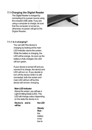 7.1 Charging the Digital Reader
     The Digital Reader is charged by
     connecting it to a power source using
     the included USB cable. If you are
     using a computer to charge, be sure
     that the computer is turned on,
     otherwise no power will get to the
     Digital Reader.



7.1.1 Is it charging?
       You can tell if the device is
       charging by looking at the main
       LED indicator above the screen.
       While the battery is charging, the
       LED will be orange. As soon as the
       battery is fully charged, the LED
       will turn green.

      If your device is turned off and you
      connect it to charge, the device and
      LED will turn on. If you decide to
      turn off the device while it is still
      connected, both the screen and
      main LED will turn off but the
      device will remain charging.

       Main LED Indicator
       Above the screen, you will see a
       Light Emitting Diode (LED). This
       LED will change colour depending
       on the state the device is in.
        Device is and is          the LED
        will be:
                                  Steady
                                  Red ‐
                                  the
                                  battery
                                  is too
                                  low to
 