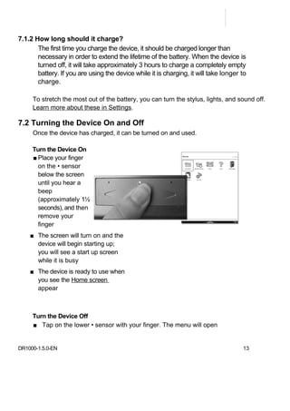 7.1.2 How long should it charge?
       The first time you charge the device, it should be charged longer than
       necessary in order to extend the lifetime of the battery. When the device is
       turned off, it will take approximately 3 hours to charge a completely empty
       battery. If you are using the device while it is charging, it will take longer to
       charge.

     To stretch the most out of the battery, you can turn the stylus, lights, and sound off.
     Learn more about these in Settings.

7.2 Turning the Device On and Off
     Once the device has charged, it can be turned on and used.

     Turn the Device On
     ■ Place your finger
       on the • sensor
       below the screen
       until you hear a
       beep
       (approximately 1½
       seconds), and then
       remove your
       finger
    ■ The screen will turn on and the
      device will begin starting up;
      you will see a start up screen
      while it is busy
    ■ The device is ready to use when
      you see the Home screen
      appear



     Turn the Device Off
     ■ Tap on the lower • sensor with your finger. The menu will open


DR1000-1.5.0-EN                                                                       13
 