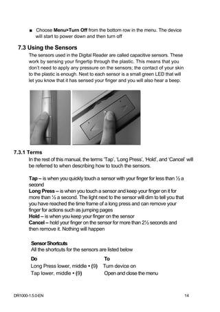 ■ Choose Menu>Turn Off from the bottom row in the menu. The device
         will start to power down and then turn off

  7.3 Using the Sensors
       The sensors used in the Digital Reader are called capacitive sensors. These
       work by sensing your fingertip through the plastic. This means that you
       don’t need to apply any pressure on the sensors; the contact of your skin
       to the plastic is enough. Next to each sensor is a small green LED that will
       let you know that it has sensed your finger and you will also hear a beep.




7.3.1 Terms
       In the rest of this manual, the terms ‘Tap’, ‘Long Press’, ‘Hold’, and ‘Cancel’ will
       be referred to when describing how to touch the sensors.

       Tap – is when you quickly touch a sensor with your finger for less than ½ a
       second
       Long Press – is when you touch a sensor and keep your finger on it for
       more than ½ a second. The light next to the sensor will dim to tell you that
       you have reached the time frame of a long press and can remove your
       finger for actions such as jumping pages
       Hold – is when you keep your finger on the sensor
       Cancel – hold your finger on the sensor for more than 2½ seconds and
       then remove it. Nothing will happen

        Sensor Shortcuts
        All the shortcuts for the sensors are listed below
        Do                                   To
        Long Press lower, middle • (9)       Turn device on
        Tap lower, middle • (9)              Open and close the menu



DR1000-1.5.0-EN                                                                       14
 