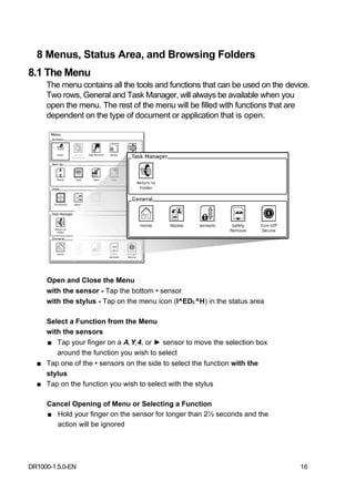 8 Menus, Status Area, and Browsing Folders
8.1 The Menu
     The menu contains all the tools and functions that can be used on the device.
     Two rows, General and Task Manager, will always be available when you
     open the menu. The rest of the menu will be filled with functions that are
     dependent on the type of document or application that is open.




     Open and Close the Menu
     with the sensor - Tap the bottom • sensor
     with the stylus - Tap on the menu icon (I^EDL^H) in the status area

    Select a Function from the Menu
    with the sensors
    ■ Tap your finger on a A,Y,4, or ► sensor to move the selection box
       around the function you wish to select
  ■ Tap one of the • sensors on the side to select the function with the
    stylus
  ■ Tap on the function you wish to select with the stylus

     Cancel Opening of Menu or Selecting a Function
     ■ Hold your finger on the sensor for longer than 2½ seconds and the
       action will be ignored




DR1000-1.5.0-EN                                                                16
 