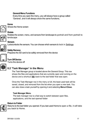 General Menu Functions
      Every time you open the menu, you will always have a group called
      ‘General’, and it will always show the same functions.

Home
Shows the Home screen

Rotate
Rotates the screen, menu, and sensors from landscape to portrait and from portrait to
landscape

Sensors
Locks/unlocks the sensors. You can choose which sensors to lock in Settings

Safely Remove
Prepares the SD card to be safely removed from the device


Turn Off Device
Turns the device off

8.2 ‘Task Manager’ in the Menu
     The Task Manager group is located above the General Group. This row
     shows the files and applications that are currently open and running on the
     device and a shortcut (§§) back to the last folder that was open.

     Once the Task Manager row in the menu is full, the least used task will be
     saved, closed, and removed from the list when you open a new task. You
     can also close a task yourself by opening it and selecting Menu>Close.


      Task Manager Menu
      The task manager row is a fast way to switch between open files,
      applications, and the last opened folder

Return to Folder
Returns to the last folder you opened. If you last used Home to open a file, it will take
you back to Home.



DR1000-1.5.0-EN                                                                    17
 