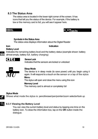 8.3 The Status Area
       The status area is located in the lower right corner of the screen. It has
       icons that tell you the status of the device. For example, if the battery is
       low or the memory card is full, you will see it appear here.


HBHL                                                             ^.^TBEŽS

        Symbols in the Status Area
        The status area displays information about the Digital Reader
Icon                                          Indication
Battery Level
Indicates the remaining battery level and the battery status (example shown: battery
almost empty, battery full, battery charging)

dtí                 Sensor Lock
                    Indicates that the sensors are locked or unlocked

                    Sleep Mode
                    The device is in sleep mode (to save power) until you begin using it
MU                  again. It will respond to a touch on the sensor or a tap of the stylus
                    Menu
                    The stylus will open and close the menu using this icon
                    Memory Level
                    The memory card is almost or completely full


Stylus Mode
Shows what mode the stylus is: pencil/eraser/pan/pointer/zoom selector/look up


8.3.1 Viewing the Battery Level
       You can view the current battery level and status by tapping one time on the
       battery icon. To close the information box, tap on the OK button inside the
       dialogue.




DR1000-1.5.0-EN                                                                       18
 