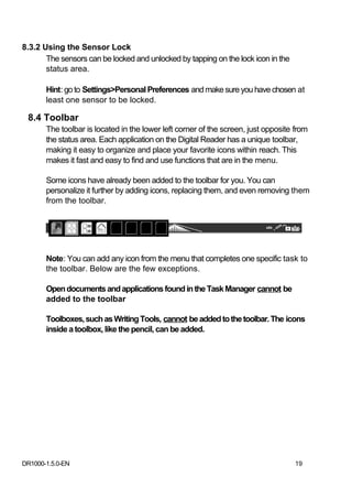 8.3.2 Using the Sensor Lock
       The sensors can be locked and unlocked by tapping on the lock icon in the
       status area.

       Hint: go to Settings>Personal Preferences and make sure you have chosen at
       least one sensor to be locked.

 8.4 Toolbar
       The toolbar is located in the lower left corner of the screen, just opposite from
       the status area. Each application on the Digital Reader has a unique toolbar,
       making it easy to organize and place your favorite icons within reach. This
       makes it fast and easy to find and use functions that are in the menu.

       Some icons have already been added to the toolbar for you. You can
       personalize it further by adding icons, replacing them, and even removing them
       from the toolbar.




       Note: You can add any icon from the menu that completes one specific task to
       the toolbar. Below are the few exceptions.

       Open documents and applications found in the Task Manager cannot be
       added to the toolbar

       Toolboxes, such as Writing Tools, cannot be added to the toolbar. The icons
       inside a toolbox, like the pencil, can be added.




DR1000-1.5.0-EN                                                                     19
 