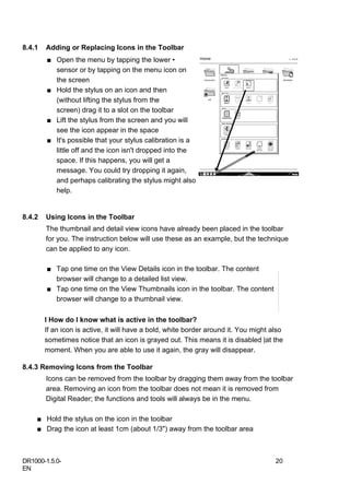 8.4.1   Adding or Replacing Icons in the Toolbar
        ■ Open the menu by tapping the lower •
          sensor or by tapping on the menu icon on
          the screen
        ■ Hold the stylus on an icon and then
          (without lifting the stylus from the
          screen) drag it to a slot on the toolbar
        ■ Lift the stylus from the screen and you will
          see the icon appear in the space
        ■ It's possible that your stylus calibration is a
          little off and the icon isn't dropped into the
          space. If this happens, you will get a
          message. You could try dropping it again,
          and perhaps calibrating the stylus might also
          help.


8.4.2   Using Icons in the Toolbar
        The thumbnail and detail view icons have already been placed in the toolbar
        for you. The instruction below will use these as an example, but the technique
        can be applied to any icon.

        ■ Tap one time on the View Details icon in the toolbar. The content
          browser will change to a detailed list view.
        ■ Tap one time on the View Thumbnails icon in the toolbar. The content
          browser will change to a thumbnail view.

        I How do I know what is active in the toolbar?
        If an icon is active, it will have a bold, white border around it. You might also
        sometimes notice that an icon is grayed out. This means it is disabled |at the
        moment. When you are able to use it again, the gray will disappear.

8.4.3 Removing Icons from the Toolbar
        Icons can be removed from the toolbar by dragging them away from the toolbar
        area. Removing an icon from the toolbar does not mean it is removed from
        Digital Reader; the functions and tools will always be in the menu.

    ■ Hold the stylus on the icon in the toolbar
    ■ Drag the icon at least 1cm (about 1/3") away from the toolbar area



DR1000-1.5.0-                                                                         20
EN
 