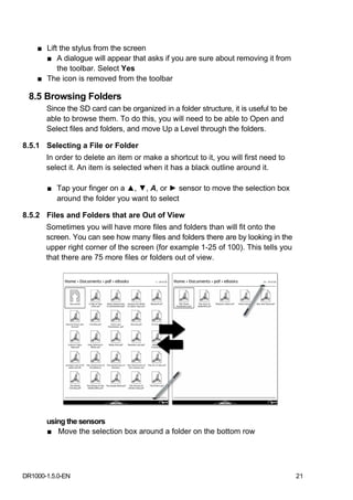 ■ Lift the stylus from the screen
      ■ A dialogue will appear that asks if you are sure about removing it from
          the toolbar. Select Yes
    ■ The icon is removed from the toolbar

 8.5 Browsing Folders
       Since the SD card can be organized in a folder structure, it is useful to be
       able to browse them. To do this, you will need to be able to Open and
       Select files and folders, and move Up a Level through the folders.

8.5.1 Selecting a File or Folder
       In order to delete an item or make a shortcut to it, you will first need to
       select it. An item is selected when it has a black outline around it.

       ■ Tap your finger on a ▲, ▼, A, or ► sensor to move the selection box
         around the folder you want to select

8.5.2 Files and Folders that are Out of View
       Sometimes you will have more files and folders than will fit onto the
       screen. You can see how many files and folders there are by looking in the
       upper right corner of the screen (for example 1-25 of 100). This tells you
       that there are 75 more files or folders out of view.




       using the sensors
       ■ Move the selection box around a folder on the bottom row




DR1000-1.5.0-EN                                                                       21
 