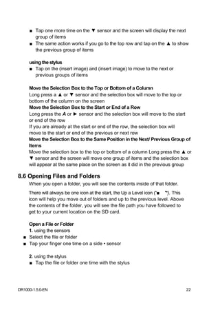■ Tap one more time on the ▼ sensor and the screen will display the next
       group of items
     ■ The same action works if you go to the top row and tap on the ▲ to show
       the previous group of items

     using the stylus
     ■ Tap on the (insert image) and (insert image) to move to the next or
        previous groups of items

     Move the Selection Box to the Top or Bottom of a Column
     Long press a ▲ or ▼ sensor and the selection box will move to the top or
     bottom of the column on the screen
     Move the Selection Box to the Start or End of a Row
     Long press the A or ► sensor and the selection box will move to the start
     or end of the row
     If you are already at the start or end of the row, the selection box will
     move to the start or end of the previous or next row
     Move the Selection Box to the Same Position in the Next/ Previous Group of
     Items
     Move the selection box to the top or bottom of a column Long press the ▲ or
     ▼ sensor and the screen will move one group of items and the selection box
     will appear at the same place on the screen as it did in the previous group

8.6 Opening Files and Folders
     When you open a folder, you will see the contents inside of that folder.
     There will always be one icon at the start, the Up a Level icon ('■ '*). This
     icon will help you move out of folders and up to the previous level. Above
     the contents of the folder, you will see the file path you have followed to
     get to your current location on the SD card.

    Open a File or Folder
    1. using the sensors
  ■ Select the file or folder
  ■ Tap your finger one time on a side • sensor

     2. using the stylus
     ■ Tap the file or folder one time with the stylus




DR1000-1.5.0-EN                                                                      22
 