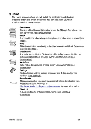 9 Home
   The Home screen is where you will find all the applications and shortcuts
   to special folders that are on the device. You can also place your own
   shortcuts on the Home screen.

            Documents
            Displays all the files and folders that are on the SD card. From here, you
            can open files. (see Documents).
            Inbox
            A shortcut to the Inbox where subscriptions and other news is saved (see
            Inbox).
            Help
            This shortcut takes you directly to the User Manuals and Quick Reference
            Guides (see Help).
            Dictionaries
            A special shortcut to the Dictionaries folder in Documents. Mobipocket
            dictionaries placed here are used by the Look Up function (see
            Dictionaries).
            WritePads
            Take notes, draw pictures, or keep a diary using WritePads (see
            WritePads).
            Settings
            Find and adjust settings such as language, time & date, and device
            rotation (see Settings).
            PressReader
            This application lets you read newspapers that are downloaded from
*—w         PressDisplay.com. Please go to
            http://www.irextechnologies.com/pressreader for more information.
            Shortcut
            A quick link to a file or folder in Documents (see Creating
            Shortcuts).




DR1000-1.5.0-EN                                                                24
 