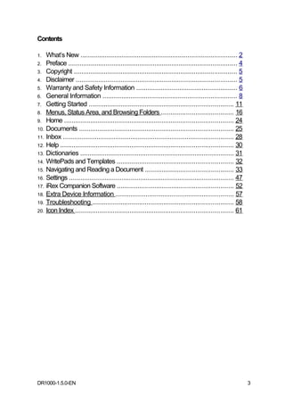 Contents

1.  What’s New ................................................................................... 2
2. Preface .......................................................................................... 4
3. Copyright ....................................................................................... 5
4. Disclaimer ...................................................................................... 5
5. Warranty and Safety Information ...................................................... 6
6. General Information ....................................................................... 8
7. Getting Started ............................................................................. 11
8. Menus, Status Area, and Browsing Folders ...................................... 16
9. Home .......................................................................................... 24
10. Documents .................................................................................. 25
11. Inbox ........................................................................................... 28
12. Help ............................................................................................ 30
13. Dictionaries .................................................................................. 31
14. WritePads and Templates .............................................................. 32
15. Navigating and Reading a Document ............................................... 33
16. Settings ........................................................................................ 47
17. iRex Companion Software .............................................................. 52
18. Extra Device Information ............................................................... 57
19. Troubleshooting ........................................................................... 58
20. Icon Index .................................................................................... 61




DR1000-1.5.0-EN                                                                                            3
 