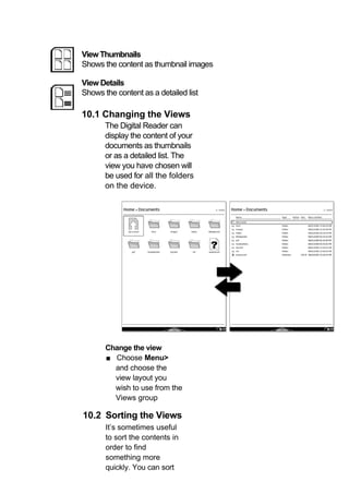 View Thumbnails
Shows the content as thumbnail images

View Details
Shows the content as a detailed list

10.1 Changing the Views
       The Digital Reader can
       display the content of your
       documents as thumbnails
       or as a detailed list. The
       view you have chosen will
       be used for all the folders
       on the device.




       Change the view
       ■ Choose Menu>
         and choose the
         view layout you
         wish to use from the
         Views group

10.2 Sorting the Views
       It’s sometimes useful
       to sort the contents in
       order to find
       something more
       quickly. You can sort
 