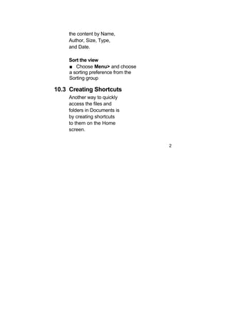 the content by Name,
     Author, Size, Type,
     and Date.

     Sort the view
     ■ Choose Menu> and choose
     a sorting preference from the
     Sorting group

10.3 Creating Shortcuts
     Another way to quickly
     access the files and
     folders in Documents is
     by creating shortcuts
     to them on the Home
     screen.


                                     2
 