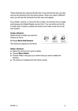 These shortcuts are unique to the SD card. If you remove the card, you also
remove the shortcuts from the Home screen. When you insert a different
card, you will see the shortcuts from the new card appear.

If you delete, rename, or move the file or folder, the shortcut will no longer
work because the Digital Reader cannot find it. You can either put the file
or folder back in place or delete the shortcut and make a new one to the
new location.

Create a Shortcut
Select the file or folder you want the
shortcut to link to
■ Choose Menu>Add Shortcut
The shortcut is placed on the Home

Delete a Shortcut
■ Select the shortcut you want to delete
■ Choose Menu>Delete
■ Choose ‘Yes’ in the pop-up to confirm that you want to delete the
  shortcut
■ The shortcut is deleted from the Home screen




DR1000-1.5                                                                 .0-
 
