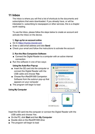 11 Inbox
    The Inbox is where you will find a list of shortcuts to the documents and
    subscriptions that were downloaded. If you already have, or will be
    interested in, subscribing to newspapers or other services, this is a chapter
    worth reading.

    To use the Inbox, please follow the steps below to create an account and
    activate the Inbox on the device.

   1. Sign up for an account online
 ■ Go to https://myirex.irexnet.com
 ■ Enter a valid email address and click Send
 ■ Check your email and follow the instructions to activate the account

   2. Run the iRex Companion Software
   ■ Connect the Digital Reader to a computer with an active internet
      connection
 ■ Run the software in one of two ways:
   Using the Auto-Run Pop-up
  ■ Insert the SD card into the computer or
    connect the Digital Reader with the
    USB cable and choose Yes
  ■ Choose Run iRexDR1000 Companion
    Software from the autorun pop-up that
    appears on your computer
 ■ The program will begin to load

Using My Computer
                                                                                ■




Insert the SD card into the computer or connect the Digital Reader with the
   USB cable and choose Yes
■ On the PC, click Start and then My Computer
■ Double click on the iRexDR1000 drive
■ The program will begin to load
 