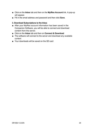 ■ Click on the Inbox tab and then on the MyiRex Account link. A pop-up
  will appear.
■ Fill in the email address and password and then click Save.

3. Download Subscriptions to the Inbox
■ After your MyiRex account information has been saved in the
   Companion Software, you will be able to connect and download
   content from the server.
■ Click on the Inbox tab and then on Connect & Download
■ The software will connect to the server and download any available
   content
■ Your downloads will be saved on the SD card




DR1000-1.5.0-EN                                                          29
 