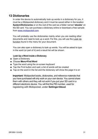 13 Dictionaries
     In order the device to automatically look up words in a dictionary for you, it
     must be a Mobipocket dictionary and it must be saved either in the location
     System/Dictionaries or on the root of the card as a folder named ‘ebooks’ on
     the SD card. You can purchase a dictionary online or download a free sample
     from www.mobipocket.com.

     You will probably use the dictionaries mainly when you are reading other
     documents and need to look up a word. For this, you will use the Look Up
     function found in the menu for your document.

     You can also open a dictionary to look up words. You will be asked to type
     in the word (or part of it) and a result list will be shown.

     Look Up a Word inside a Dictionary
 ■   Open a Dictionary
 ■   Choose Menu>Find Word
 ■   Type the word using the on-screen keyboard
 ■   Tap the Find button and wait; a list of words will be created
 ■   Tap on the word in the list and the dictionary will show the page it is on

     Important: Mobipocket books, dictionaries, and reference materials that
     you have purchased will only work on your own device. You cannot share
     them with others and they will not work if you put your SD card in a
     different electronic device. You will find the PID number, used for
     registering with Mobipocket, under Settings>About.




DR1000-1.5.0-EN                                                                   31
 