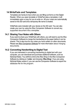 14 WritePads and Templates
       Templates are handy to have when you are filling out forms on the Digital
       Reader. When you open template or WritePad (also a template), it will
       immediately open a copy for you to write on. All your notes are automatically
       saved on the SD card and a temporary file name is created.

       WritePads were included with your device on the SD card. You can also
       create your own by using the iRex Companion Software to convert any
       supported document into a template.

14.1 Sharing Your Notes with Others
       If you want to share your WritePads with others, you will need to use the iRex
       Companion Software to merge the handwriting to the paper before it can be
       shared. This is also true for any notes you have written on other documents.
       Please see iRex Companion Software for more information about merging
       documents.

14.2 Converting Handwriting to Digital Text
       If you are interested in converting handwriting to digital text with your
       computer, you can download and purchase additional software, such as
       MyScript Notes. You will find a link to the iRex Shop in the iRex Companion
       Software by clicking on ‘Links’ and choosing ‘iRex Shop’. If you are using
       MyScript Notes version 2, you can use the Companion Software to export the
       database file for the program.




DR1000-1.5.0-EN                                                                   32
 