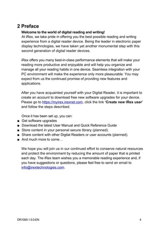 2 Preface
    Welcome to the world of digital reading and writing!
    At iRex, we take pride in offering you the best possible reading and writing
    experience from a digital reader device. Being the leader in electronic paper
    display technologies, we have taken yet another monumental step with this
    second generation of digital reader devices.

    iRex offers you many best-in-class performance elements that will make your
    reading more productive and enjoyable and will help you organize and
    manage all your reading habits in one device. Seamless integration with your
    PC environment will make the experience only more pleasurable. You may
    expect from us the continued promise of providing new features and
    applications.

    After you have acquainted yourself with your Digital Reader, it is important to
    create an account to download free new software upgrades for your device.
    Please go to https://myirex.irexnet.com, click the link ‘Create new iRex user’
    and follow the steps described.

    Once it has been set up, you can:
■   Get software upgrades
■   Download the latest User Manual and Quick Reference Guide
■   Store content in your personal secure library (planned).
■   Share content with other Digital Readers or user accounts (planned).
■   And much more to come…

    We hope you will join us in our continued effort to conserve natural resources
    and protect the environment by reducing the amount of paper that is printed
    each day. The iRex team wishes you a memorable reading experience and, if
    you have suggestions or questions, please feel free to send an email to
    info@irextechnologies.com.




DR1000-1.5.0-EN                                                                 4
 