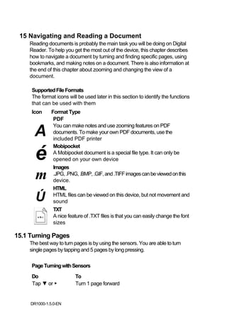 15 Navigating and Reading a Document
    Reading documents is probably the main task you will be doing on Digital
    Reader. To help you get the most out of the device, this chapter describes
    how to navigate a document by turning and finding specific pages, using
    bookmarks, and making notes on a document. There is also information at
    the end of this chapter about zooming and changing the view of a
    document.

     Supported File Formats
     The format icons will be used later in this section to identify the functions
     that can be used with them
     Icon      Format Type
                PDF

      A
                You can make notes and use zooming features on PDF
                documents. To make your own PDF documents, use the
                included PDF printer


       é
                Mobipocket
                A Mobipocket document is a special file type. It can only be
                opened on your own device
                Images
       m        .JPG, .PNG, .BMP, .GIF, and .TIFF images can be viewed on this
                device.
                HTML

       Ú        HTML files can be viewed on this device, but not movement and
                sound
                TXT
                A nice feature of .TXT files is that you can easily change the font
                sizes

15.1 Turning Pages
    The best way to turn pages is by using the sensors. You are able to turn
    single pages by tapping and 5 pages by long pressing.

     Page Turning with Sensors
     Do                   To
     Tap ▼ or ▶           Turn 1 page forward


     DR1000-1.5.0-EN
 