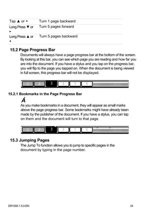 Tap ▲ or ◀          Turn 1 page backward
Long Press ▼ or     Turn 5 pages forward
▶
Long Press ▲ or     Turn 5 pages backward
◀

 15.2 Page Progress Bar
        Documents will always have a page progress bar at the bottom of the screen.
        By looking at this bar, you can see which page you are reading and how far you
        are into the document. If you have a stylus and you tap on the progress bar,
        you will flip to the page you tapped on. When the document is being viewed
        in full screen, this progress bar will not be displayed.




15.2.1 Bookmarks in the Page Progress Bar
         Á
        As you make bookmarks in a document, they will appear as small marks
        above the page progress bar. Some bookmarks might have already been
        made by the publisher of the document. If you have a stylus, you can tap
        on them and the document will turn to that page.




 15.3 Jumping Pages
        The Jump To function allows you to jump to specific pages in the
        document by typing in the page number.




DR1000-1.5.0-EN                                                                    34
 