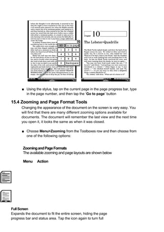 ■ Using the stylus, tap on the current page in the page progress bar, type
        in the page number, and then tap the ‘Go to page’ button

15.4 Zooming and Page Format Tools
      Changing the appearance of the document on the screen is very easy. You
      will find that there are many different zooming options available for
      documents. The document will remember the last view and the next time
      you open it, it looks the same as when it was closed.

      ■ Choose Menu>Zooming from the Toolboxes row and then choose from
        one of the following options:


       Zooming and Page Formats
       The available zooming and page layouts are shown below

       Menu     Action




Full Screen
Expands the document to fit the entire screen, hiding the page
progress bar and status area. Tap the icon again to turn full
 