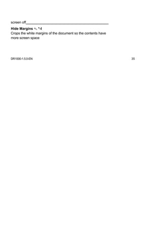 screen off___________________________________________
Hide Margins J-. *-l
Crops the white margins of the document so the contents have
more screen space




DR1000-1.5.0-EN                                                35
 