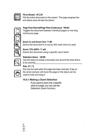 Fit on Screen .<£*] JH
Fits the entire document on the screen. The page progress bar
and status area will also be shown


Page Flow Normal/Page Flow Continuous .^M ■H
Toggles the document between individual pages or one long,
continuous page



Zoom In and Zoom Out ^1 Ml
Zooms the document in or out by 25% each time it is used

Zoom 75%-200% ^1 ■H
Zooms the document using a specific zoom factor

Selection Zoom <M Ml
Use the stylus to create a boundary box around the area that is
to be zoomed________________________________________
Pan J*l .**]
Pan can be used when the page has been zoomed. A tap on
the arrow sensors will move the page or the stylus can be
used to hold and drag it

15.4.1 Making a Zoom Selection
        If you want to zoom into a specific
        area of a page, you can use the
        Selection Zoom function.




D                                                                 .
R1
00
0-1
 