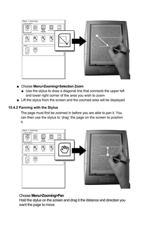 ■ Choose Menu>Zooming>Selection Zoom
       ■ Use the stylus to draw a diagonal line that connects the upper left
           and lower right corner of the area you wish to zoom
     ■ Lift the stylus from the screen and the zoomed area will be displayed

15.4.2 Panning with the Stylus
       The page must first be zoomed in before you are able to pan it. You
       can then use the stylus to ‘drag’ the page on the screen to position
       it.




      Choose Menu>Zooming>Pan
      Hold the stylus on the screen and drag it the distance and direction you
      want the page to move
 