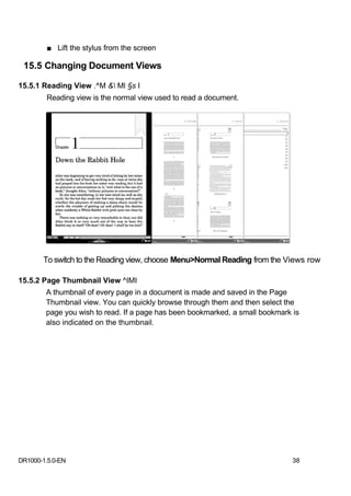 ■ Lift the stylus from the screen

 15.5 Changing Document Views

15.5.1 Reading View .^M & Ml §s I
        Reading view is the normal view used to read a document.




       To switch to the Reading view, choose Menu>Normal Reading from the Views row

15.5.2 Page Thumbnail View ^IMI
        A thumbnail of every page in a document is made and saved in the Page
        Thumbnail view. You can quickly browse through them and then select the
        page you wish to read. If a page has been bookmarked, a small bookmark is
        also indicated on the thumbnail.




DR1000-1.5.0-EN                                                                38
 