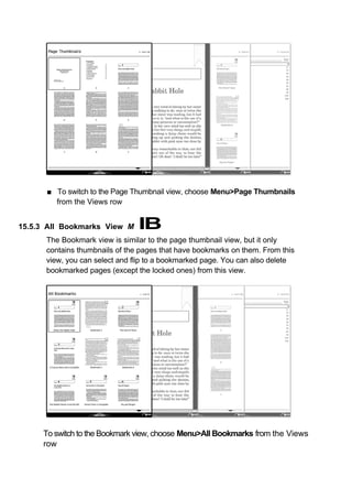 ■ To switch to the Page Thumbnail view, choose Menu>Page Thumbnails
        from the Views row


15.5.3 All Bookmarks View M     IB
      The Bookmark view is similar to the page thumbnail view, but it only
      contains thumbnails of the pages that have bookmarks on them. From this
      view, you can select and flip to a bookmarked page. You can also delete
      bookmarked pages (except the locked ones) from this view.




     To switch to the Bookmark view, choose Menu>All Bookmarks from the Views
     row
 