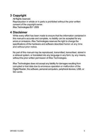3 Copyright
   All Rights reserved.
   Reproduction in whole or in parts is prohibited without the prior written
   consent of the copyright owner.
   iRex Technologies BV© 2009

4 Disclaimer
   While every effort has been made to ensure that the information contained in
   this manual is accurate and complete, no liability can be accepted for any
   errors or omissions. iRex Technologies reserves the right to change the
   specifications of the hardware and software described herein at any time
   and without prior notice.

   No part of this manual may be reproduced, transmitted, transcribed, stored in
   a retrieval system, or translated into any language in any form, by any means,
   without the prior written permission of iRex Technologies.

   iRex Technologies does not accept any liability for damages resulting from
   corrupted or lost data due to erroneous operation or malfunction of the
   Digital Reader, the software, personal computers, peripheral devices, USB, or
   SD cards.




DR1000-1.5.0-EN                                                                5
 
