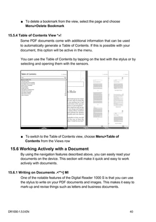 ■ To delete a bookmark from the view, select the page and choose
           Menu>Delete Bookmark

15.5.4 Table of Contents View *»!
        Some PDF documents come with additional information that can be used
        to automatically generate a Table of Contents. If this is possible with your
        document, this option will be active in the menu.

        You can use the Table of Contents by tapping on the text with the stylus or by
        selecting and opening them with the sensors.




         ■ To switch to the Table of Contents view, choose Menu>Table of
           Contents from the Views row

 15.6 Working Actively with a Document
        By using the navigation features described above, you can easily read your
        documents on the device. This section will make it quick and easy to work
        actively with documents.

15.6.1 Writing on Documents .<**•] Ml
        One of the notable features of the Digital Reader 1000 S is that you can use
        the stylus to write on your PDF documents and images. This makes it easy to
        mark-up and revise things such as letters and business documents.




DR1000-1.5.0-EN                                                                        40
 