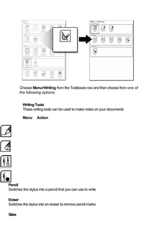 Choose Menu>Writing from the Toolboxes row and then choose from one of
        the following options:


         Writing Tools
         These writing tools can be used to make notes on your documents

         Menu      Action




Pencil
Switches the stylus into a pencil that you can use to write

Eraser
Switches the stylus into an eraser to remove pencil marks

Sizes
 