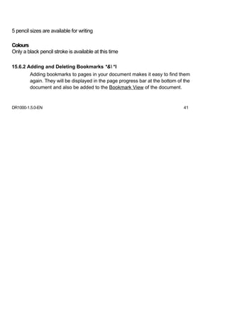 5 pencil sizes are available for writing

Colours
Only a black pencil stroke is available at this time

15.6.2 Adding and Deleting Bookmarks *& *l
        Adding bookmarks to pages in your document makes it easy to find them
        again. They will be displayed in the page progress bar at the bottom of the
        document and also be added to the Bookmark View of the document.



DR1000-1.5.0-EN                                                                 41
 