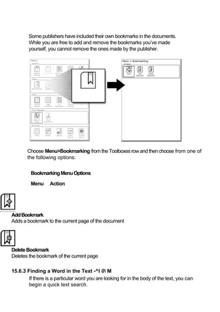 Some publishers have included their own bookmarks in the documents.
        While you are free to add and remove the bookmarks you’ve made
        yourself, you cannot remove the ones made by the publisher.




       Choose Menu>Bookmarking from the Toolboxes row and then choose from one of
       the following options:


         Bookmarking Menu Options

         Menu      Action




Add Bookmark
Adds a bookmark to the current page of the document




Delete Bookmark
Deletes the bookmark of the current page

15.6.3 Finding a Word in the Text -^l 0 M
        If there is a particular word you are looking for in the body of the text, you can
        begin a quick text search.
 