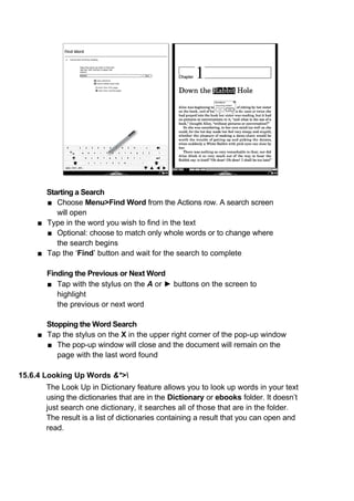 Starting a Search
      ■ Choose Menu>Find Word from the Actions row. A search screen
         will open
    ■ Type in the word you wish to find in the text
      ■ Optional: choose to match only whole words or to change where
         the search begins
    ■ Tap the ‘Find’ button and wait for the search to complete

       Finding the Previous or Next Word
       ■ Tap with the stylus on the A or ► buttons on the screen to
          highlight
          the previous or next word

      Stopping the Word Search
    ■ Tap the stylus on the X in the upper right corner of the pop-up window
      ■ The pop-up window will close and the document will remain on the
         page with the last word found

15.6.4 Looking Up Words &*>
       The Look Up in Dictionary feature allows you to look up words in your text
       using the dictionaries that are in the Dictionary or ebooks folder. It doesn’t
       just search one dictionary, it searches all of those that are in the folder.
       The result is a list of dictionaries containing a result that you can open and
       read.
 
