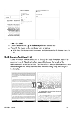 Look Up in Dictionary                              J. 4Liii-;niii?i:lfl-!»iil IIIJ—Jin-al iriili hnijfuimJi -Jin-I tail 1.
                                                                                                          |i■■■ in- MI I'-' -nK '.


                                                       ^ CiixdiPd cwtlntwreBdKia

                                                          NL-NL Engtfc-Nrci. Womdcnboelt                  J.HUUJ IIIHU rUUIH|i 'JJII ritbili
                                                          rabbit
                                                                                                          i—timpi—
                 ]
  r:nsptar       1                                        MM                    jr
                                                          MM                                       f
                                                          rabbitLll       ^^T


      Down the Rabbit H                                   rabhit|3| ^^F
                                                          EHE.N ^BÍk Pcckv! On-fcrd Locjlish Dictionary
                                                          rabUll^^
                                                          EH-LN CxfarD Fjperbot t Thesaurm
                                                          rabbit
        Alice was begir mg to get very tired of s
          on the bank, jd of having nothing to dc
  had pccpcdrfhto the book her sister was
  no pictui^f or conversations in it, "and T
            book," thought Alice, "without pictures
           So she wae considering, in her own m
       could, for the hot day made her feel v£>ry
            whether the plea&ure of making a dai
             worth the trouble of getting up and p
          when suddenly a White Rabbit with pin
  her.
             There was nothing so very remarkal
              Alice think it so very much out of thí
         Rabbi t say to itsel f "Oh dear! Oh dear!




             Look Up a Word
           ■ Choose Menu>Look Up in Dictionary from the actions row
           ■ Tap with the stylus on the word you want to look up
             ■ Wait for a list of results to be created and then select a dictionary from the
               list

15.6.5 Changing Font Sizes ©1 VI
                     Some document formats allow you to change the size of the font instead of
                     zooming in on it. Adjusting the font size will influence the length of the
                     document each time it is changed. The device is not always able to keep up with
                     these changes and it may be difficult for it to accurately keep track of your
                     bookmarks.




DR1000-1.5.0-EN                                                                                                                                                                     44
 