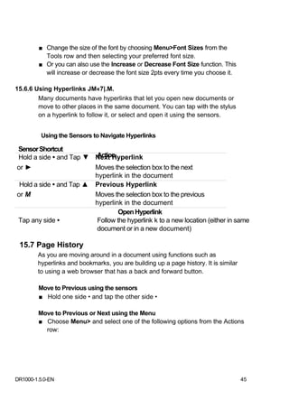 ■ Change the size of the font by choosing Menu>Font Sizes from the
           Tools row and then selecting your preferred font size.
         ■ Or you can also use the Increase or Decrease Font Size function. This
           will increase or decrease the font size 2pts every time you choose it.

15.6.6 Using Hyperlinks JM«7|.M.
        Many documents have hyperlinks that let you open new documents or
        move to other places in the same document. You can tap with the stylus
        on a hyperlink to follow it, or select and open it using the sensors.


         Using the Sensors to Navigate Hyperlinks

Sensor Shortcut
                         Action
Hold a side • and Tap ▼ Next Hyperlink
or ►                     Moves the selection box to the next
                         hyperlink in the document
 Hold a side • and Tap ▲ Previous Hyperlink
or M                     Moves the selection box to the previous
                         hyperlink in the document
                                 Open Hyperlink
Tap any side •           Follow the hyperlink k to a new location (either in same
                         document or in a new document)

 15.7 Page History
        As you are moving around in a document using functions such as
        hyperlinks and bookmarks, you are building up a page history. It is similar
        to using a web browser that has a back and forward button.

        Move to Previous using the sensors
        ■ Hold one side • and tap the other side •

        Move to Previous or Next using the Menu
        ■ Choose Menu> and select one of the following options from the Actions
          row:




DR1000-1.5.0-EN                                                                       45
 