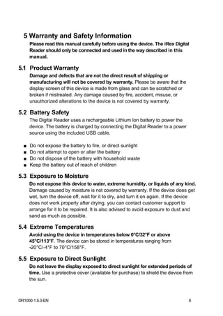 5 Warranty and Safety Information
      Please read this manual carefully before using the device. The iRex Digital
      Reader should only be connected and used in the way described in this
      manual.

5.1 Product Warranty
      Damage and defects that are not the direct result of shipping or
      manufacturing will not be covered by warranty. Please be aware that the
      display screen of this device is made from glass and can be scratched or
      broken if mistreated. Any damage caused by fire, accident, misuse, or
      unauthorized alterations to the device is not covered by warranty.

5.2 Battery Safety
      The Digital Reader uses a rechargeable Lithium Ion battery to power the
      device. The battery is charged by connecting the Digital Reader to a power
      source using the included USB cable.

  ■   Do not expose the battery to fire, or direct sunlight
  ■   Do not attempt to open or alter the battery
  ■   Do not dispose of the battery with household waste
  ■   Keep the battery out of reach of children

5.3 Exposure to Moisture
      Do not expose this device to water, extreme humidity, or liquids of any kind.
      Damage caused by moisture is not covered by warranty. If the device does get
      wet, turn the device off, wait for it to dry, and turn it on again. If the device
      does not work properly after drying, you can contact customer support to
      arrange for it to be repaired. It is also advised to avoid exposure to dust and
      sand as much as possible.

5.4 Extreme Temperatures
      Avoid using the device in temperatures below 0°C/32°F or above
      45°C/113°F. The device can be stored in temperatures ranging from
      -20°C/-4°F to 70°C/158°F.

5.5 Exposure to Direct Sunlight
      Do not leave the display exposed to direct sunlight for extended periods of
      time. Use a protective cover (available for purchase) to shield the device from
      the sun.



DR1000-1.5.0-EN                                                                    6
 