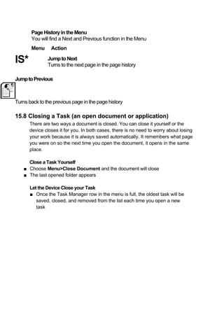 Page History in the Menu
       You will find a Next and Previous function in the Menu
       Menu      Action

IS*            Jump to Next
               Turns to the next page in the page history

Jump to Previous



Turns back to the previous page in the page history

15.8 Closing a Task (an open document or application)
      There are two ways a document is closed. You can close it yourself or the
      device closes it for you. In both cases, there is no need to worry about losing
      your work because it is always saved automatically. It remembers what page
      you were on so the next time you open the document, it opens in the same
      place.

      Close a Task Yourself
    ■ Choose Menu>Close Document and the document will close
    ■ The last opened folder appears

      Let the Device Close your Task
      ■ Once the Task Manager row in the menu is full, the oldest task will be
         saved, closed, and removed from the list each time you open a new
         task
 