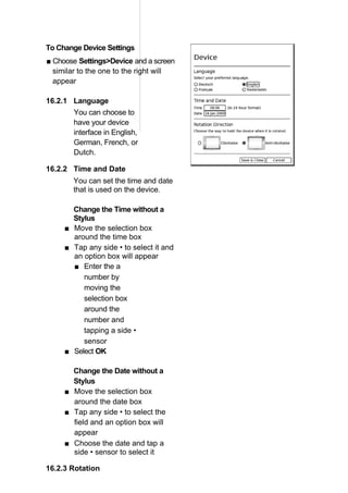 To Change Device Settings
■ Choose Settings>Device and a screen
  similar to the one to the right will
  appear

16.2.1 Language
        You can choose to
        have your device
        interface in English,
        German, French, or
        Dutch.

16.2.2 Time and Date
        You can set the time and date
        that is used on the device.

       Change the Time without a
       Stylus
     ■ Move the selection box
       around the time box
     ■ Tap any side • to select it and
       an option box will appear
       ■ Enter the a
          number by
          moving the
          selection box
          around the
          number and
          tapping a side •
          sensor
     ■ Select OK

       Change the Date without a
       Stylus
     ■ Move the selection box
       around the date box
     ■ Tap any side • to select the
       field and an option box will
       appear
     ■ Choose the date and tap a
       side • sensor to select it

16.2.3 Rotation
 
