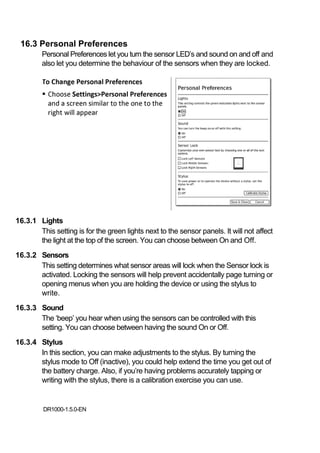 16.3 Personal Preferences
         Personal Preferences let you turn the sensor LED’s and sound on and off and
         also let you determine the behaviour of the sensors when they are locked.




16.3.1 Lights
       This setting is for the green lights next to the sensor panels. It will not affect
       the light at the top of the screen. You can choose between On and Off.
16.3.2 Sensors
       This setting determines what sensor areas will lock when the Sensor lock is
       activated. Locking the sensors will help prevent accidentally page turning or
       opening menus when you are holding the device or using the stylus to
       write.
16.3.3 Sound
       The ‘beep’ you hear when using the sensors can be controlled with this
       setting. You can choose between having the sound On or Off.
16.3.4 Stylus
       In this section, you can make adjustments to the stylus. By turning the
       stylus mode to Off (inactive), you could help extend the time you get out of
       the battery charge. Also, if you’re having problems accurately tapping or
       writing with the stylus, there is a calibration exercise you can use.


         DR1000-1.5.0-EN
 