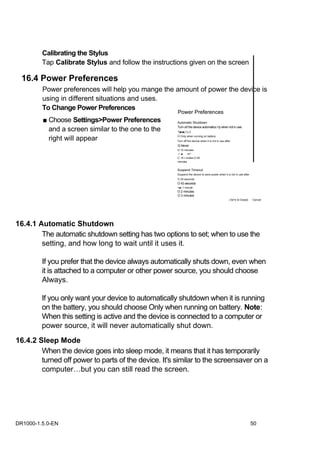 Calibrating the Stylus
         Tap Calibrate Stylus and follow the instructions given on the screen

  16.4 Power Preferences
         Power preferences will help you mange the amount of power the device is
         using in different situations and uses.
         To Change Power Preferences
                                                      Power Preferences
         ■ Choose Settings>Power Preferences          Automatic Shutdown

           and a screen similar to the one to the     Turn orf the device automatics I ty when not in use:
                                                      ^[■•■i.^-i.'-l

           right will appear                          O Onty when running on battery
                                                      Turn off the device when it is not in use after:
                                                      Q Never
                                                      O 15 minutes
                                                      :•: ■    nn''
                                                      C -!5 r-mules-O 00
                                                      minutes


                                                      Suspend Timeout
                                                      Suspend the device to save power when it is not in use after:
                                                      O 30 seconds
                                                      O 43 seconds
                                                      <■) 1 minute
                                                      O 2 minutes
                                                      O 3 minutes
                                                                                                    | 5a^e & Close])   Cancel




16.4.1 Automatic Shutdown
        The automatic shutdown setting has two options to set; when to use the
        setting, and how long to wait until it uses it.

         If you prefer that the device always automatically shuts down, even when
         it is attached to a computer or other power source, you should choose
         Always.

         If you only want your device to automatically shutdown when it is running
         on the battery, you should choose Only when running on battery. Note:
         When this setting is active and the device is connected to a computer or
         power source, it will never automatically shut down.
16.4.2 Sleep Mode
        When the device goes into sleep mode, it means that it has temporarily
        turned off power to parts of the device. It's similar to the screensaver on a
        computer…but you can still read the screen.




DR1000-1.5.0-EN                                                                                                        50
 