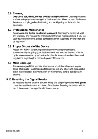 5.6 Cleaning
       Only use a soft, damp, lint free cloth to clean your device. Cleaning solutions
       and aerosol sprays can damage the device and should not be used. Make sure
       the device is unplugged while cleaning and avoid getting moisture in the
       openings.

 5.7 Professional Maintenance
       Never open the device or attempt to repair it. Opening the device will void
       any warranty and release the manufacturer from all responsibilities. If you feel
       your device is defective, please contact customer support to arrange for it to
       be repaired.

 5.8 Proper Disposal of the Device
       Please join iRex in conserving natural resources and protecting the
       environment by recycling your device when it has reached the end of its life
       cycle. You can contact your local authorities for information about laws and
       regulations regarding the proper disposal of this device.

 5.9 Make Back-Ups
       It is always a good idea to make a back‐up of your information on a regular
       basis. This Digital Reader is a portable device like any other, and it is possible
       that it may be lost or the information on the memory card is accidentally
       erased.

5.10 Resetting the Digital Reader
       To reset the device, take the stylusor the tip of a ballpoint pen and very gently
       press the reset button on the bottom of the device. Pressing the button with too
       much force could damage the electronics inside.




DR1000-1.5.0-EN                                                                      7
 