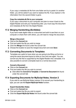 If you copy a metadata.db file from one folder and try to paste it in another
        folder, you will be asked if you want to replace the file. If you replace it, the
        information from the second folder is gone.

        Copy the metadata.db file to your computer
        If you copy a document to your computer and plan to move it back to the
        Digital Reader and edit your handwriting later, you must copy the document
        and metadata.db file from the Digital Reader.

17.2 Merging Handwriting (Scribbles)
        If you have made digital notes on a document and wish to see them on your
        computer or share them with others, you will need to merge the document.

        Merge a Document
    ■   Click on the Convert tab
    ■   Find and select the file you wish to merge
    ■   Click the Merge link found under the convert tab
    ■   Choose the location to save the merged document and click Save

17.3 Converting Documents to Templates
        Templates are useful to have when you are going to be filling out forms or
        using the same document layout to write on over and over again. You can
        convert any file that is supported by the Digital Reader into a template. It is
        also possible to convert a template back to a normal document.

      Convert a Document
    ■ Click on the Convert tab
    ■ Find and select the file you wish to convert
      ■ Click either the Convert to Template or Convert to Document link found
         under the convert tab

17.4 Exporting Documents for MyScript Notes, Version 2
        If you wish to use MyScript Notes (version 2) to convert your handwriting to
        type, you can use the Export MyScript Notes function.

      Export Handwritten Notes
    ■ Click on the Convert tab
    ■ Find and select the file you wish to export
    ■ Click the Export MyScript Notes link found under the convert tab



DR1000-1.5.0-EN                                                                        53
 