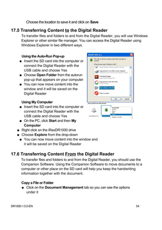 Choose the location to save it and click on Save

17.5 Transferring Content to the Digital Reader
       To transfer files and folders to and from the Digital Reader, you will use Windows
       Explorer or other similar file manager. You can access the Digital Reader using
       Windows Explorer in two different ways.


      Using the Auto-Run Pop-up
     ■ Insert the SD card into the computer or
       connect the Digital Reader with the
       USB cable and choose Yes
     ■ Choose Open Folder from the autorun
       pop-up that appears on your computer
     ■ You can now move content into the
       window and it will be saved on the
       Digital Reader

      Using My Computer
     ■ Insert the SD card into the computer or
       connect the Digital Reader with the
       USB cable and choose Yes
     ■ On the PC, click Start and then My
       Computer
    ■ Right click on the iRexDR1000 drive
    ■ Choose Explore from the drop-down
     ■ You can now move content into the window and
       it will be saved on the Digital Reader

17.6 Transferring Content From the Digital Reader
       To transfer files and folders to and from the Digital Reader, you should use the
       Companion Software. Using the Companion Software to move documents to a
       computer or other place on the SD card will help you keep the handwriting
       information together with the document.

       Copy a File or Folder
       ■ Click on the Document Management tab so you can see the options
         under it


DR1000-1.5.0-EN                                                                   54
 